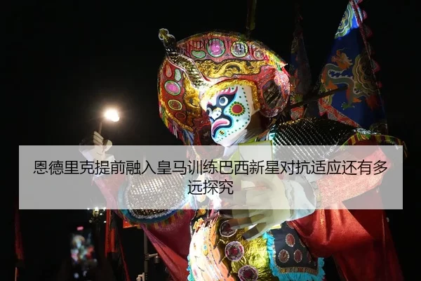 恩德里克提前融入皇马训练巴西新星对抗适应还有多远探究