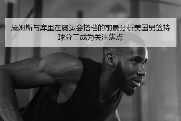 詹姆斯与库里在奥运会搭档的前景分析美国男篮持球分工成为关注焦点