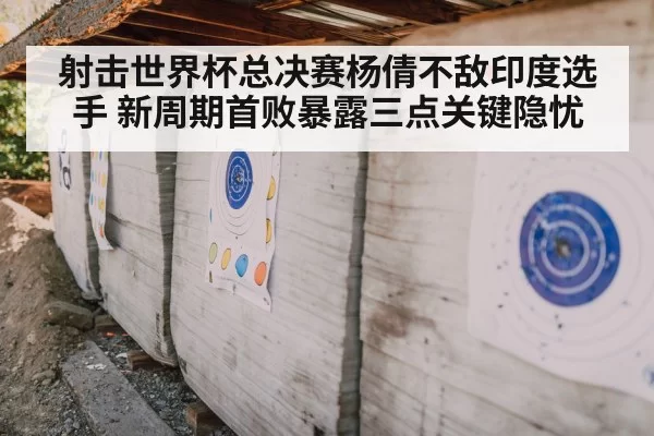 射击世界杯总决赛杨倩不敌印度选手 新周期首败暴露三点关键隐忧