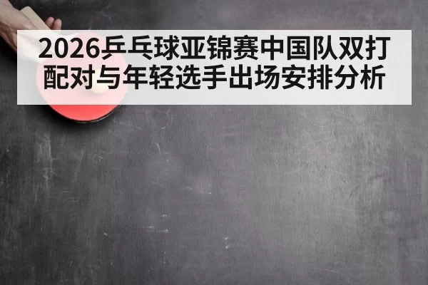 2026乒乓球亚锦赛中国队双打配对与年轻选手出场安排分析